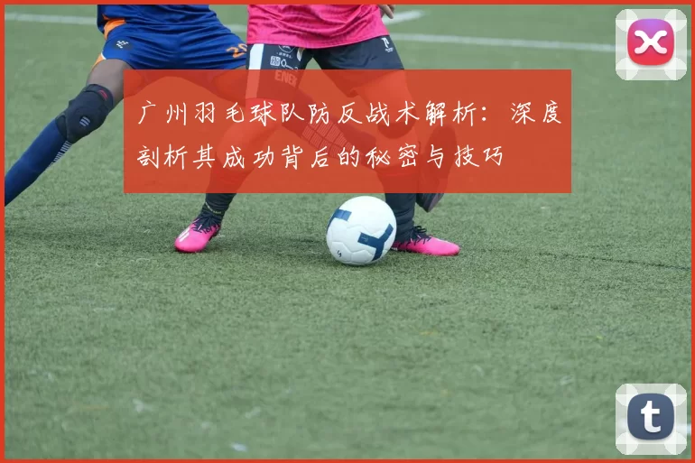 广州羽毛球队防反战术解析：深度剖析其成功背后的秘密与技巧