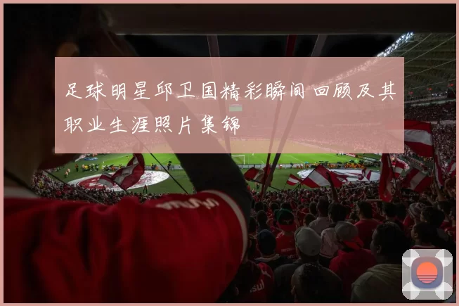 足球明星邱卫国精彩瞬间回顾及其职业生涯照片集锦