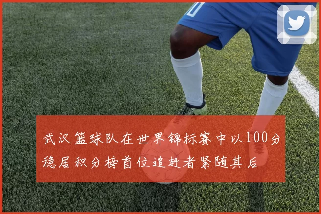 武汉篮球队在世界锦标赛中以100分稳居积分榜首位追赶者紧随其后
