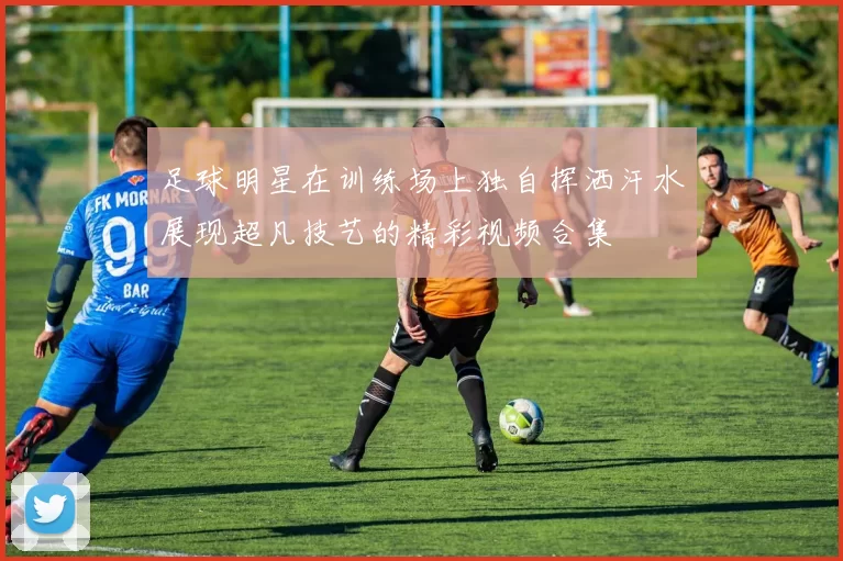 足球明星在训练场上独自挥洒汗水展现超凡技艺的精彩视频合集