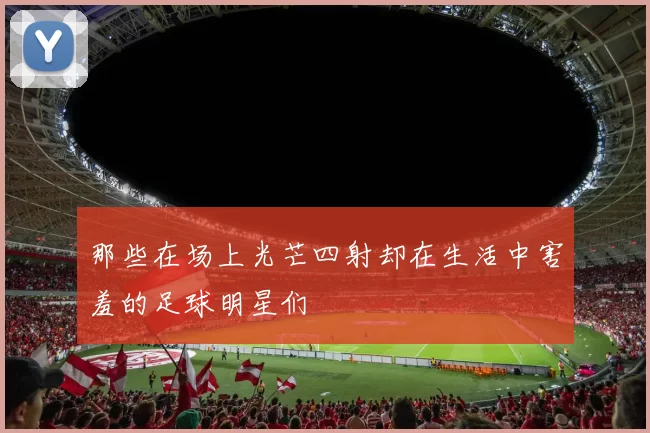 那些在场上光芒四射却在生活中害羞的足球明星们