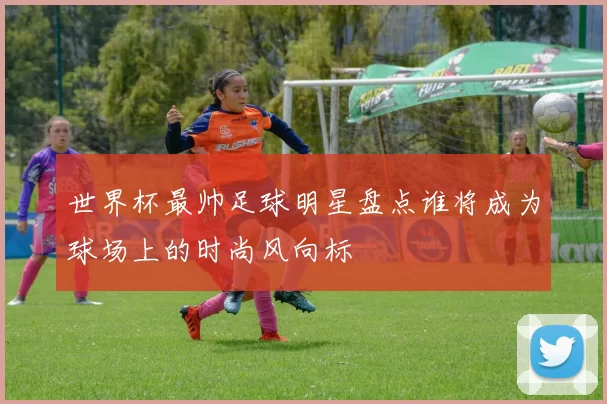 世界杯最帅足球明星盘点谁将成为球场上的时尚风向标