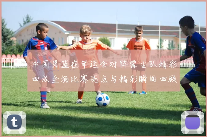 中国男篮在军运会对阵蒙古队精彩回放全场比赛亮点与精彩瞬间回顾