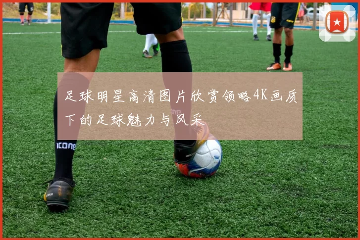 足球明星高清图片欣赏领略4K画质下的足球魅力与风采