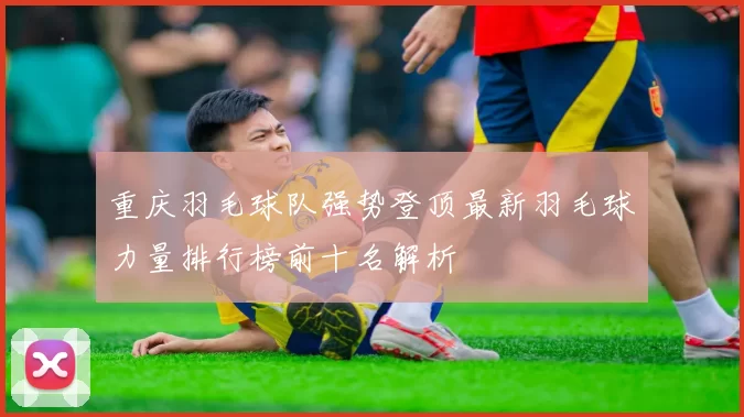 重庆羽毛球队强势登顶最新羽毛球力量排行榜前十名解析