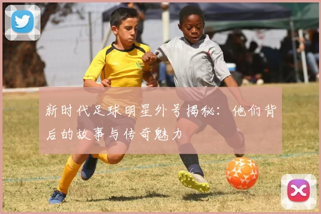 新时代足球明星外号揭秘：他们背后的故事与传奇魅力