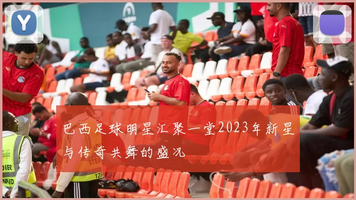 巴西足球明星汇聚一堂2023年新星与传奇共舞的盛况