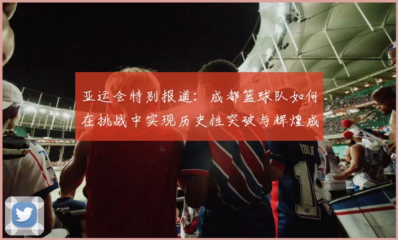 亚运会特别报道：成都篮球队如何在挑战中实现历史性突破与辉煌成就