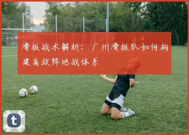 滑板战术解析：广州滑板队如何构建高效阵地战体系