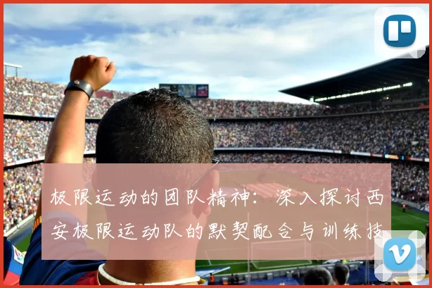 极限运动的团队精神：深入探讨西安极限运动队的默契配合与训练技巧