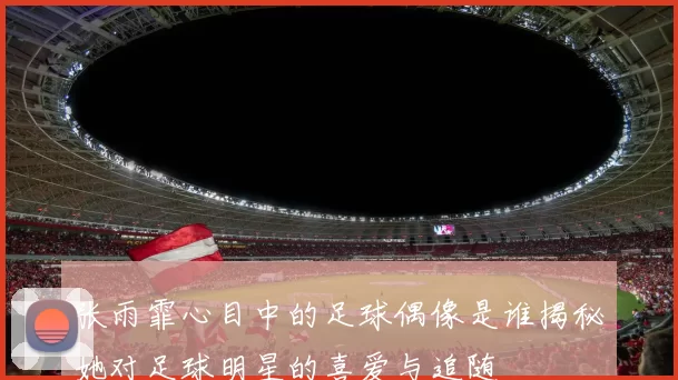 张雨霏心目中的足球偶像是谁揭秘她对足球明星的喜爱与追随