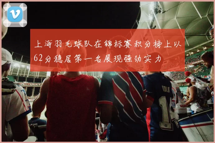上海羽毛球队在锦标赛积分榜上以62分稳居第一名展现强劲实力
