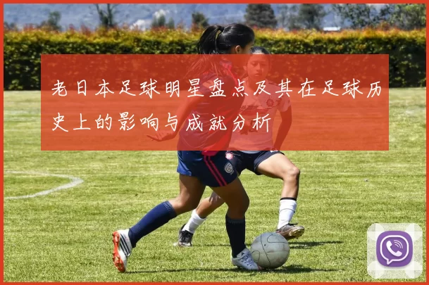 老日本足球明星盘点及其在足球历史上的影响与成就分析