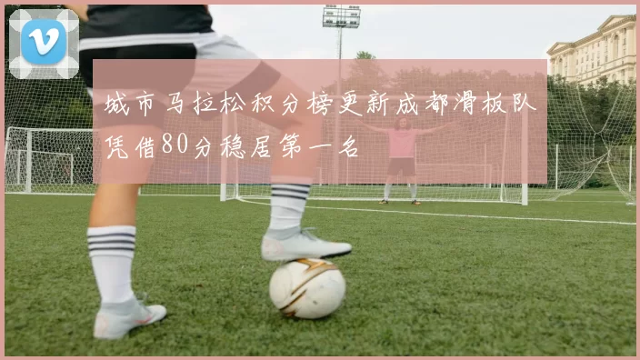 城市马拉松积分榜更新成都滑板队凭借80分稳居第一名