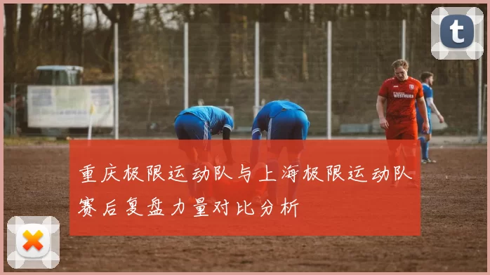 重庆极限运动队与上海极限运动队赛后复盘力量对比分析